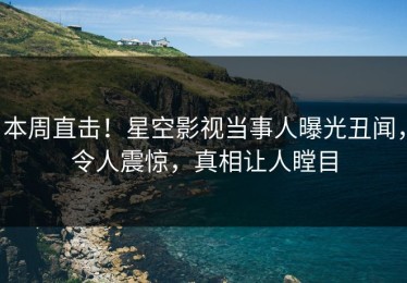 本周直击！星空影视当事人曝光丑闻，令人震惊，真相让人瞠目