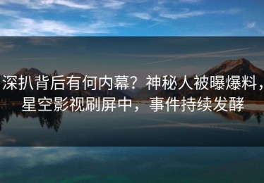 深扒背后有何内幕？神秘人被曝爆料，星空影视刷屏中，事件持续发酵