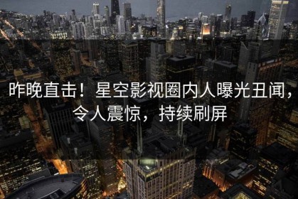 昨晚直击！星空影视圈内人曝光丑闻，令人震惊，持续刷屏