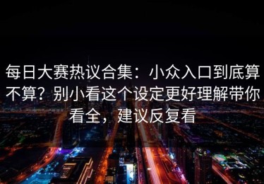 每日大赛热议合集：小众入口到底算不算？别小看这个设定更好理解带你看全，建议反复看