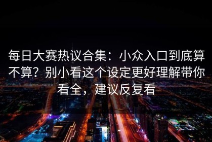 每日大赛热议合集：小众入口到底算不算？别小看这个设定更好理解带你看全，建议反复看