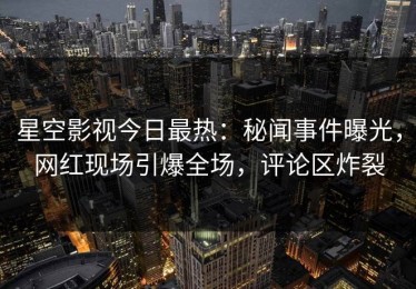 星空影视今日最热：秘闻事件曝光，网红现场引爆全场，评论区炸裂