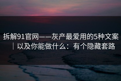 拆解91官网——灰产最爱用的5种文案｜以及你能做什么：有个隐藏套路