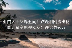业内人士又爆丑闻！昨晚刚刚流出秘闻，星空影视网友：评论数破万