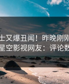 业内人士又爆丑闻！昨晚刚刚流出秘闻，星空影视网友：评论数破万