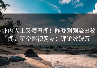 业内人士又爆丑闻！昨晚刚刚流出秘闻，星空影视网友：评论数破万