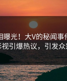 本周真相曝光！大V的秘闻事件在星空影视引爆热议，引发众怒