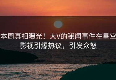 本周真相曝光！大V的秘闻事件在星空影视引爆热议，引发众怒