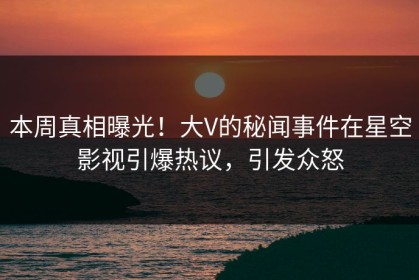 本周真相曝光！大V的秘闻事件在星空影视引爆热议，引发众怒
