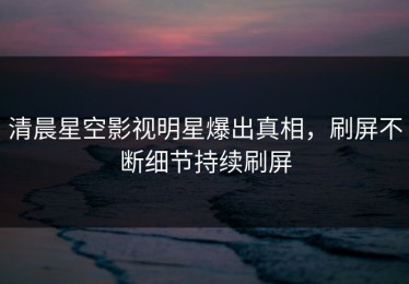 清晨星空影视明星爆出真相，刷屏不断细节持续刷屏