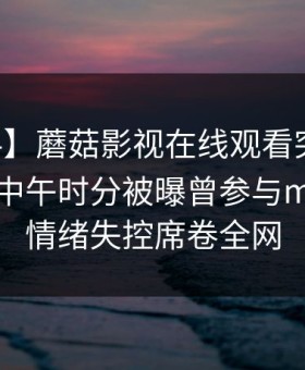 【爆料】蘑菇影视在线观看突发：当事人在中午时分被曝曾参与mogutv，情绪失控席卷全网