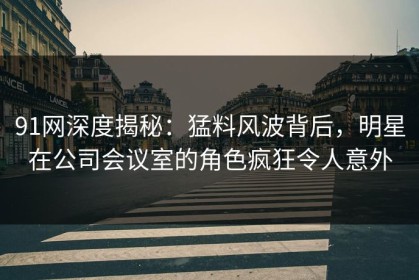 91网深度揭秘：猛料风波背后，明星在公司会议室的角色疯狂令人意外