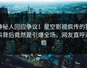 神秘人回应争议！星空影视疯传的猛料背后竟然是引爆全场，网友直呼过瘾