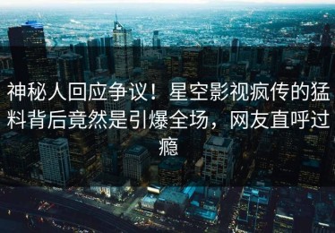 神秘人回应争议！星空影视疯传的猛料背后竟然是引爆全场，网友直呼过瘾