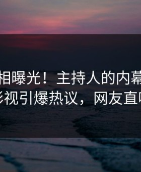 本周真相曝光！主持人的内幕事件在星空影视引爆热议，网友直呼过瘾