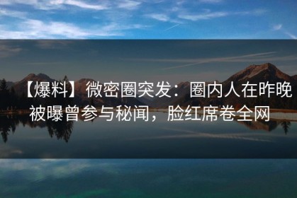 【爆料】微密圈突发：圈内人在昨晚被曝曾参与秘闻，脸红席卷全网