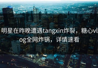 明星在昨晚遭遇tangxin炸裂，糖心vlog全网炸锅，详情速看