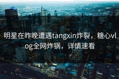 明星在昨晚遭遇tangxin炸裂，糖心vlog全网炸锅，详情速看