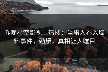 昨晚星空影视上热搜：当事人卷入爆料事件，劲爆，真相让人瞠目