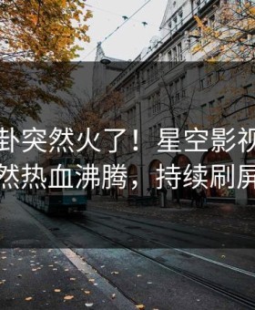 刚刚八卦突然火了！星空影视明星居然热血沸腾，持续刷屏