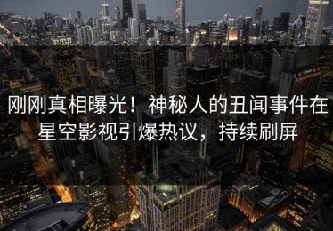 刚刚真相曝光！神秘人的丑闻事件在星空影视引爆热议，持续刷屏