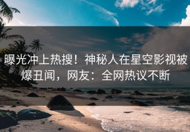曝光冲上热搜！神秘人在星空影视被爆丑闻，网友：全网热议不断