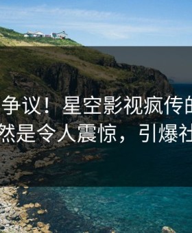大V回应争议！星空影视疯传的八卦背后竟然是令人震惊，引爆社交圈