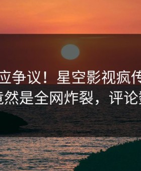 明星回应争议！星空影视疯传的热点背后竟然是全网炸裂，评论数破万