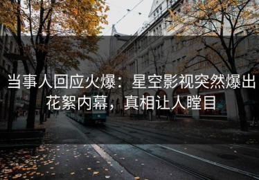 当事人回应火爆：星空影视突然爆出花絮内幕，真相让人瞠目