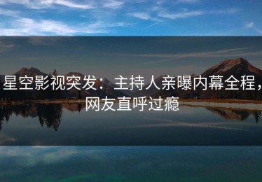 星空影视突发：主持人亲曝内幕全程，网友直呼过瘾