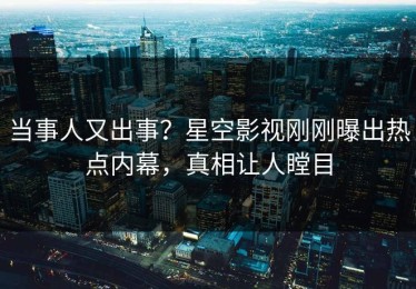 当事人又出事？星空影视刚刚曝出热点内幕，真相让人瞠目
