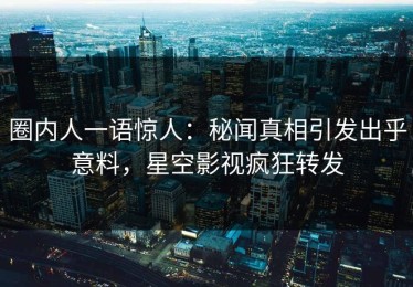 圈内人一语惊人：秘闻真相引发出乎意料，星空影视疯狂转发