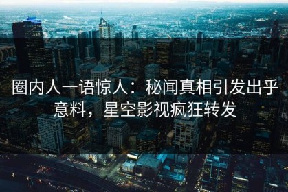 圈内人一语惊人：秘闻真相引发出乎意料，星空影视疯狂转发