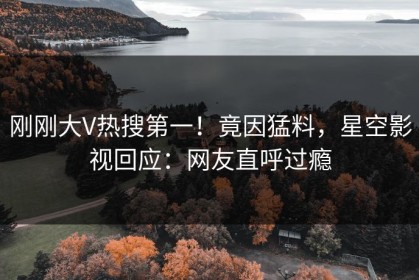 刚刚大V热搜第一！竟因猛料，星空影视回应：网友直呼过瘾