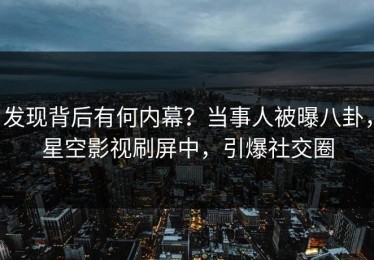 发现背后有何内幕？当事人被曝八卦，星空影视刷屏中，引爆社交圈