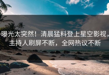曝光太突然！清晨猛料登上星空影视，主持人刷屏不断，全网热议不断