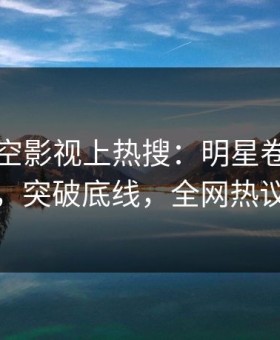 昨晚星空影视上热搜：明星卷入八卦事件，突破底线，全网热议不断