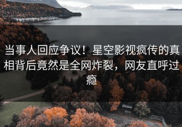当事人回应争议！星空影视疯传的真相背后竟然是全网炸裂，网友直呼过瘾