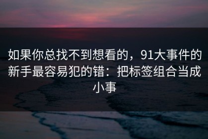 如果你总找不到想看的，91大事件的新手最容易犯的错：把标签组合当成小事