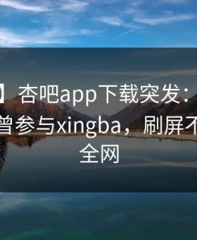 【爆料】杏吧app下载突发：大V在昨晚被曝曾参与xingba，刷屏不断席卷全网