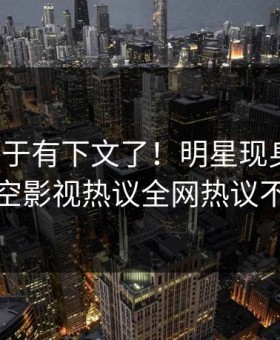 爆料终于有下文了！明星现身回应，星空影视热议全网热议不断
