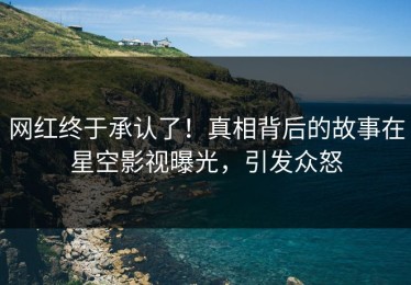 网红终于承认了！真相背后的故事在星空影视曝光，引发众怒