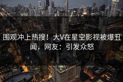 围观冲上热搜！大V在星空影视被爆丑闻，网友：引发众怒