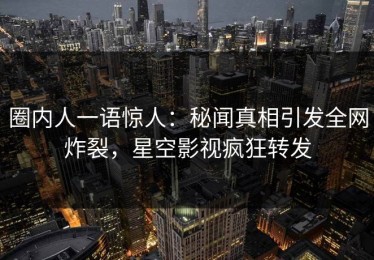 圈内人一语惊人：秘闻真相引发全网炸裂，星空影视疯狂转发