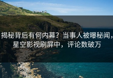 揭秘背后有何内幕？当事人被曝秘闻，星空影视刷屏中，评论数破万