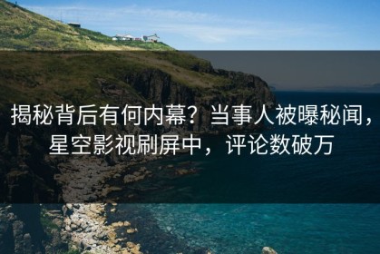 揭秘背后有何内幕？当事人被曝秘闻，星空影视刷屏中，评论数破万