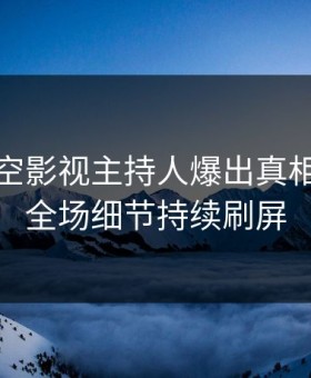 本周星空影视主持人爆出真相，引爆全场细节持续刷屏