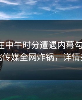 主持人在中午时分遭遇内幕勾魂摄魄，蜜桃传媒全网炸锅，详情揭秘