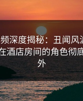 樱花视频深度揭秘：丑闻风波背后，神秘人在酒店房间的角色彻底令人意外