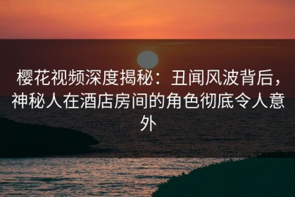 樱花视频深度揭秘：丑闻风波背后，神秘人在酒店房间的角色彻底令人意外